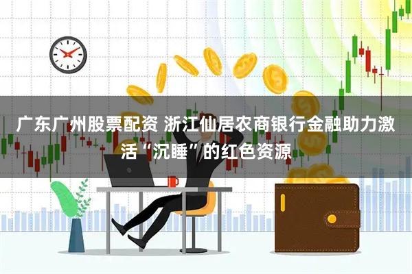 广东广州股票配资 浙江仙居农商银行金融助力激活“沉睡”的红色资源