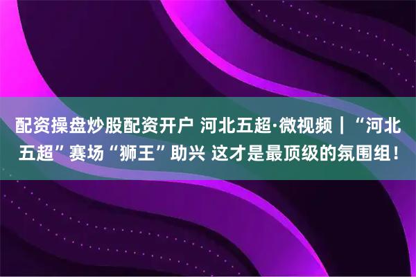配资操盘炒股配资开户 河北五超·微视频｜“河北五超”赛场“狮王”助兴 这才是最顶级的氛围组！
