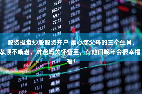 配资操盘炒股配资开户 最心疼父母的三个生肖，孝顺不啃老，对爸妈关怀备至，有他们晚年会很幸福！