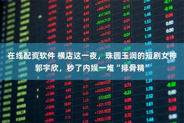 在线配资软件 横店这一夜，珠圆玉润的短剧女神郭宇欣，秒了内娱一堆“排骨精”