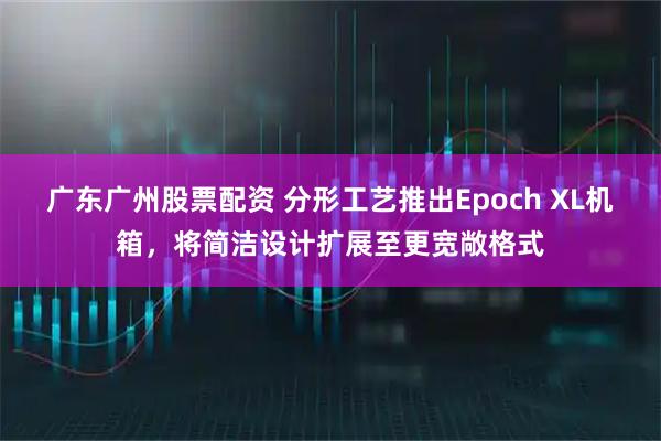 广东广州股票配资 分形工艺推出Epoch XL机箱，将简洁设计扩展至更宽敞格式
