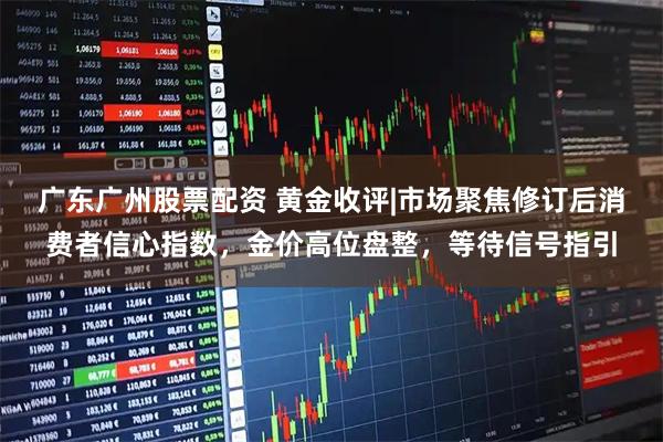 广东广州股票配资 黄金收评|市场聚焦修订后消费者信心指数，金价高位盘整，等待信号指引