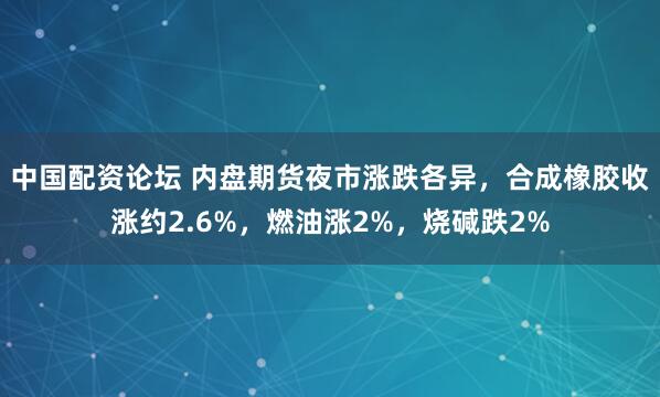 中国配资论坛 内盘期货夜市涨跌各异，合成橡胶收涨约2.6%，燃油涨2%，烧碱跌2%