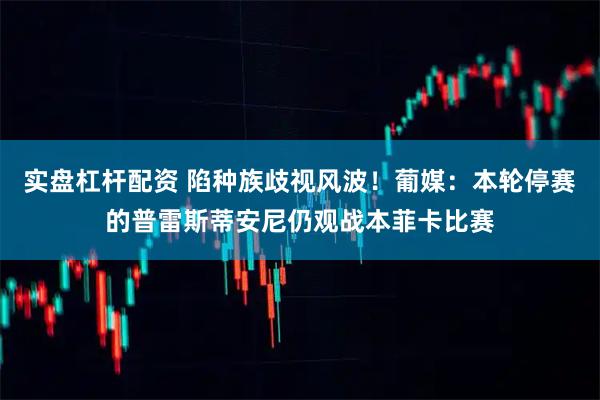 实盘杠杆配资 陷种族歧视风波！葡媒：本轮停赛的普雷斯蒂安尼仍观战本菲卡比赛