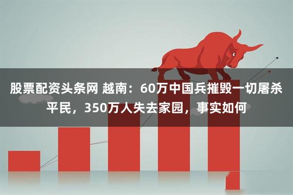 股票配资头条网 越南：60万中国兵摧毁一切屠杀平民，350万人失去家园，事实如何